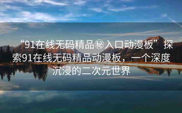 “91在線無(wú)碼精品秘入口動(dòng)漫板”探索91在線無(wú)碼精品動(dòng)漫板，一個(gè)深度沉浸的二次元世界