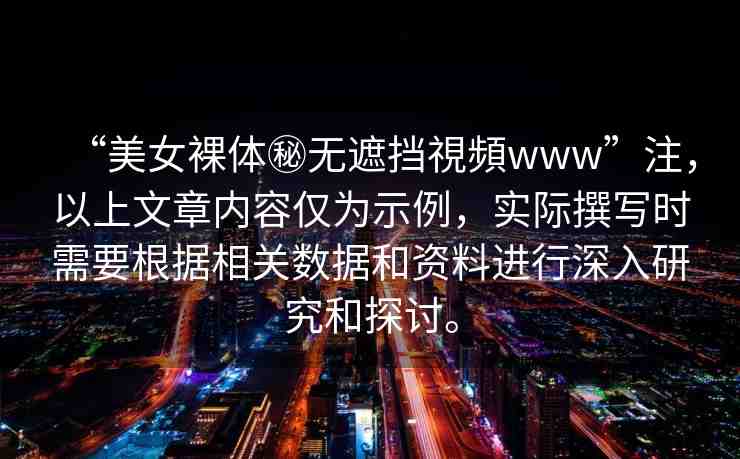 “美女裸體秘?zé)o遮擋視頻www”注，以上文章內(nèi)容僅為示例，實(shí)際撰寫時需要根據(jù)相關(guān)數(shù)據(jù)和資料進(jìn)行深入研究和探討。