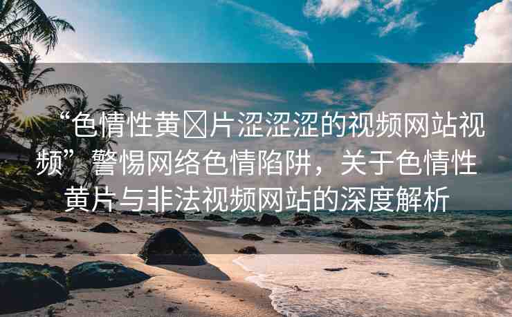 “色情性黃?片澀澀澀的視頻網(wǎng)站視頻”警惕網(wǎng)絡(luò)色情陷阱，關(guān)于色情性黃片與非法視頻網(wǎng)站的深度解析