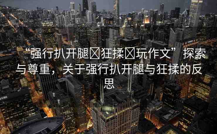 “強(qiáng)行扒開腿?狂揉?玩作文”探索與尊重，關(guān)于強(qiáng)行扒開腿與狂揉的反思