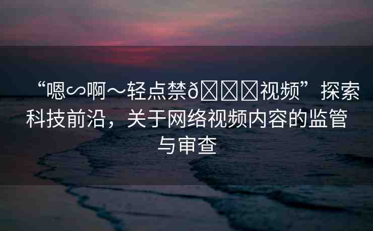“嗯∽啊～輕點(diǎn)禁??視頻”探索科技前沿，關(guān)于網(wǎng)絡(luò)視頻內(nèi)容的監(jiān)管與審查