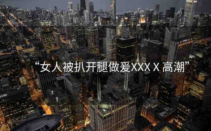 “女人被扒開腿做爰XXXⅩ高潮”