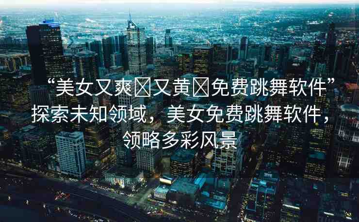“美女又爽?又黃?免費(fèi)跳舞軟件”探索未知領(lǐng)域，美女免費(fèi)跳舞軟件，領(lǐng)略多彩風(fēng)景