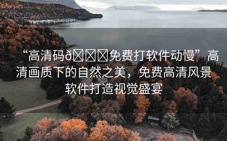 “高清碼??免費(fèi)打軟件動慢”高清畫質(zhì)下的自然之美，免費(fèi)高清風(fēng)景軟件打造視覺盛宴