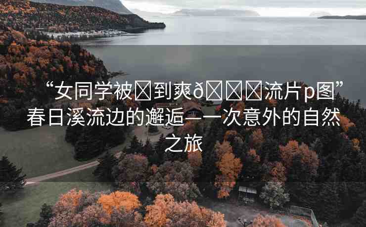 “女同學被?到爽??流片p圖”春日溪流邊的邂逅—一次意外的自然之旅