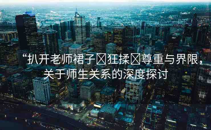 “扒開老師裙子?狂揉?尊重與界限，關于師生關系的深度探討