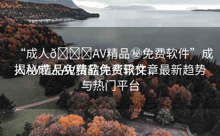 “成人??AV精品秘免費軟件”成人AV精品免費軟件資訊文章
揭秘成人AV精品免費軟件，最新趨勢與熱門平臺