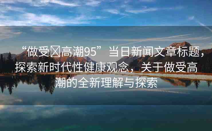 “做受?高潮95”當(dāng)日新聞文章標(biāo)題，探索新時(shí)代性健康觀(guān)念，關(guān)于做受高潮的全新理解與探索