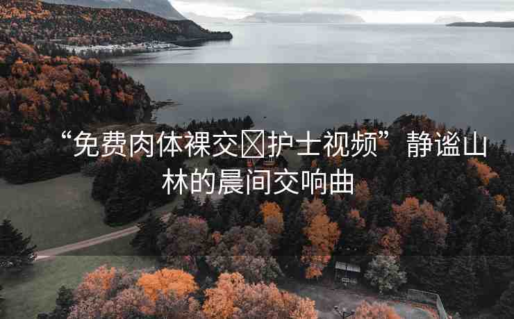 “免費(fèi)肉體裸交?護(hù)士視頻”靜謐山林的晨間交響曲