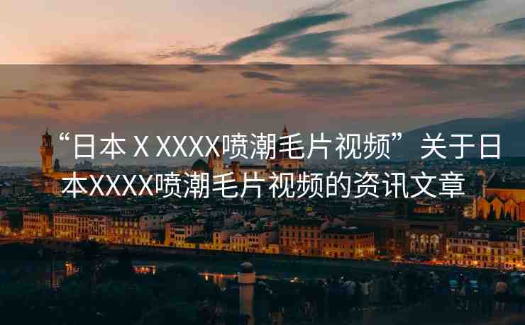 “日本ⅩXXXX噴潮毛片視頻”關(guān)于日本XXXX噴潮毛片視頻的資訊文章