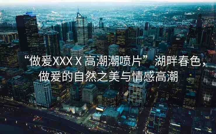 “做爰XXXⅩ高潮潮噴片”湖畔春色，做爰的自然之美與情感高潮