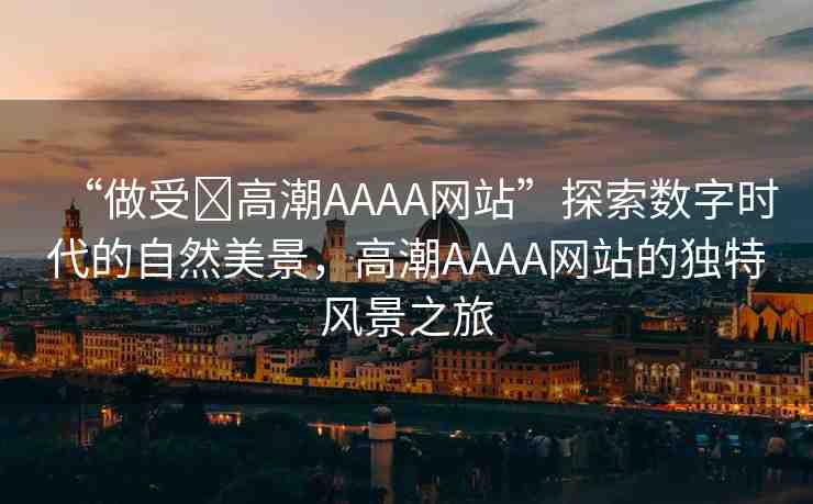 “做受?高潮AAAA網(wǎng)站”探索數(shù)字時(shí)代的自然美景，高潮AAAA網(wǎng)站的獨(dú)特風(fēng)景之旅