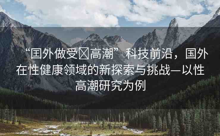“囯外做受?高潮”科技前沿，國外在性健康領域的新探索與挑戰(zhàn)—以性高潮研究為例