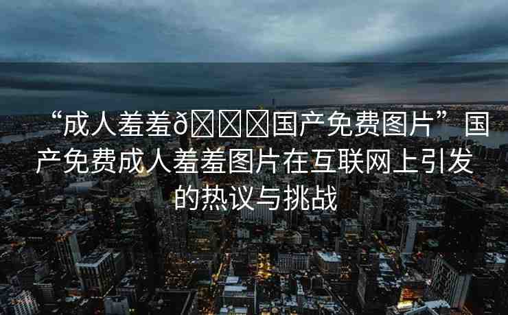 “成人羞羞??國產(chǎn)免費圖片”國產(chǎn)免費成人羞羞圖片在互聯(lián)網(wǎng)上引發(fā)的熱議與挑戰(zhàn)