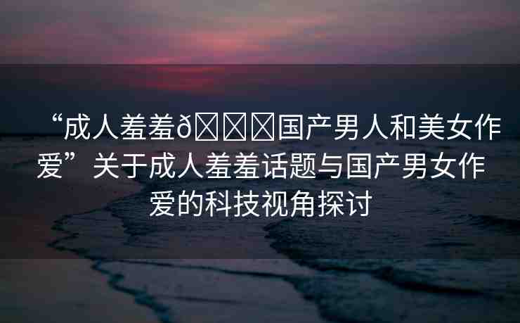 “成人羞羞??國產(chǎn)男人和美女作愛”關(guān)于成人羞羞話題與國產(chǎn)男女作愛的科技視角探討