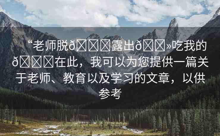 “老師脫??露出??吃我的??在此，我可以為您提供一篇關于老師、教育以及學習的文章，以供參考