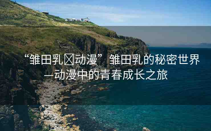 “雛田乳?動漫”雛田乳的秘密世界—動漫中的青春成長之旅