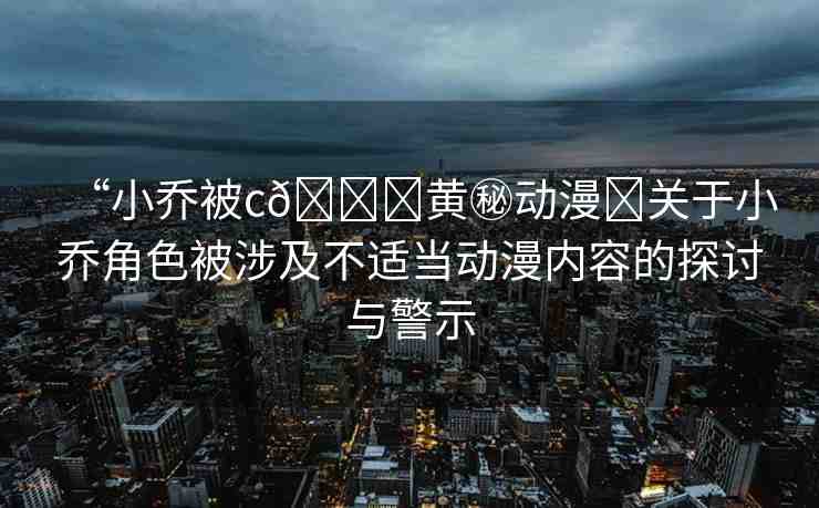 “小喬被c??黃秘動(dòng)漫?關(guān)于小喬角色被涉及不適當(dāng)動(dòng)漫內(nèi)容的探討與警示