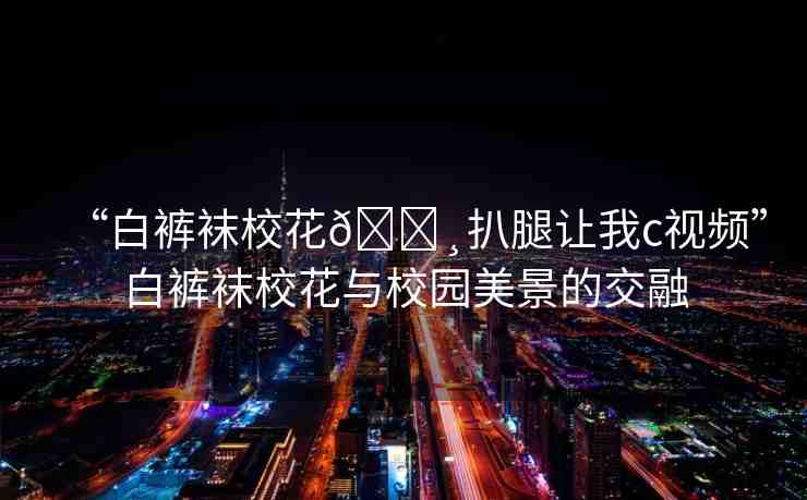 “白褲襪?；??扒腿讓我c視頻”白褲襪?；ㄅc校園美景的交融