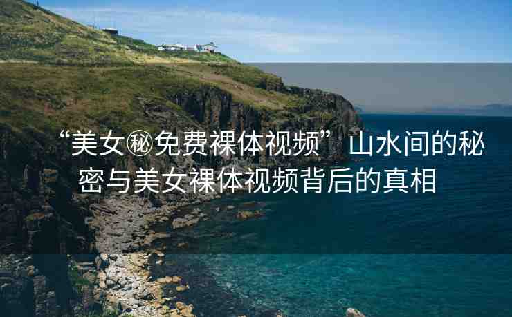 “美女秘免費裸體視頻”山水間的秘密與美女裸體視頻背后的真相