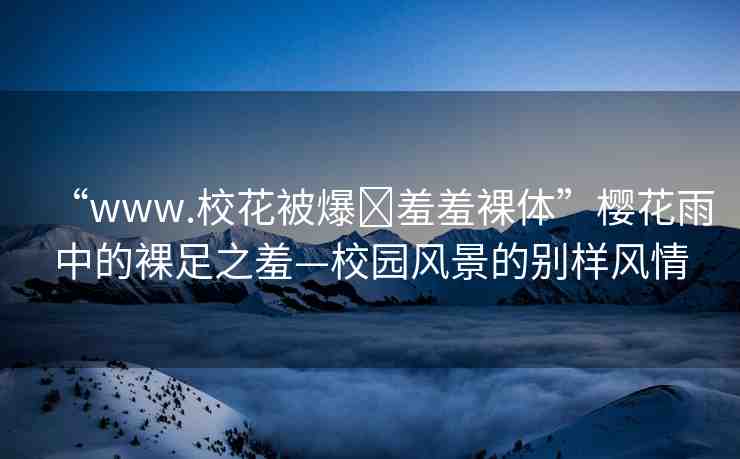 “www.?；ū槐?羞羞裸體”櫻花雨中的裸足之羞—校園風(fēng)景的別樣風(fēng)情