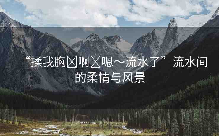 “揉我胸?啊?嗯～流水了”流水間的柔情與風(fēng)景