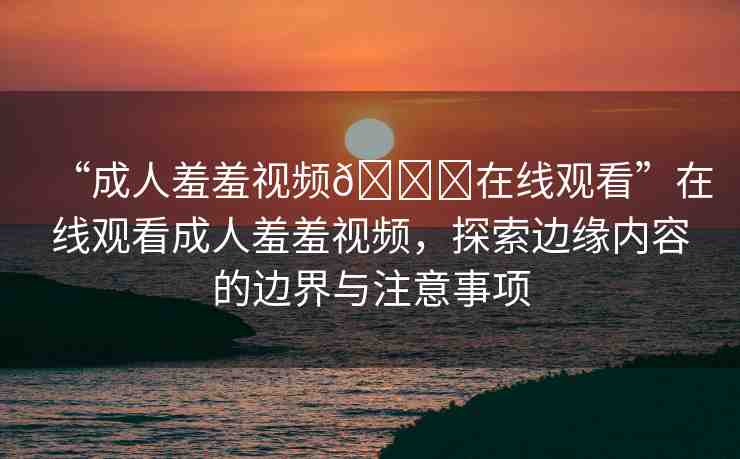“成人羞羞視頻??在線觀看”在線觀看成人羞羞視頻，探索邊緣內(nèi)容的邊界與注意事項(xiàng)