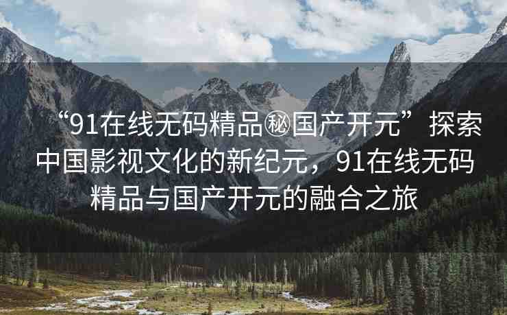 “91在線無(wú)碼精品秘國(guó)產(chǎn)開(kāi)元”探索中國(guó)影視文化的新紀(jì)元，91在線無(wú)碼精品與國(guó)產(chǎn)開(kāi)元的融合之旅