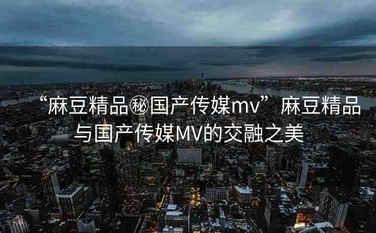 “麻豆精品秘國(guó)產(chǎn)傳媒mv”麻豆精品與國(guó)產(chǎn)傳媒MV的交融之美