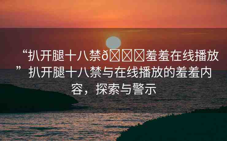 “扒開腿十八禁??羞羞在線播放”扒開腿十八禁與在線播放的羞羞內(nèi)容，探索與警示