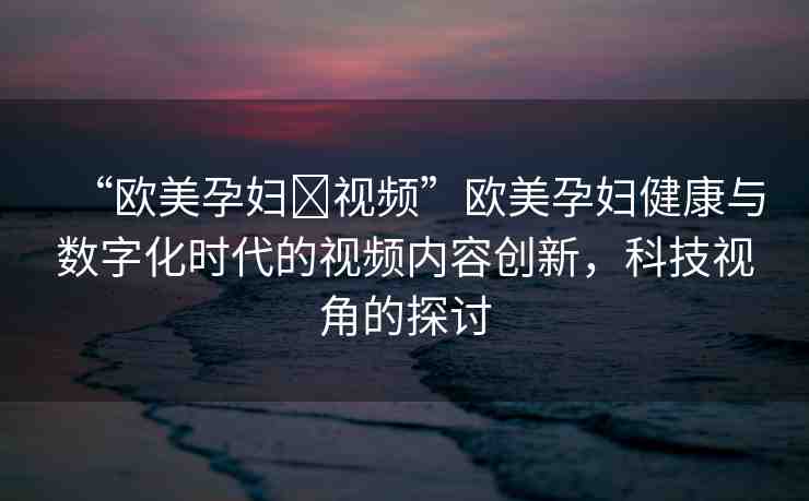 “歐美孕婦?視頻”歐美孕婦健康與數(shù)字化時代的視頻內(nèi)容創(chuàng)新，科技視角的探討