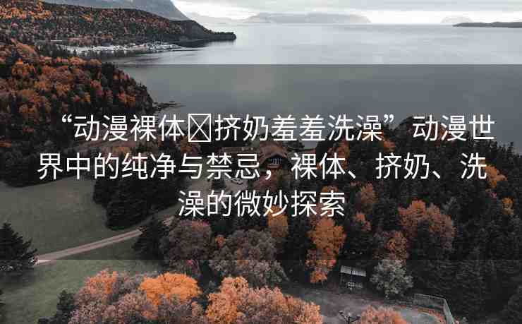 “動(dòng)漫裸體?擠奶羞羞洗澡”動(dòng)漫世界中的純凈與禁忌，裸體、擠奶、洗澡的微妙探索