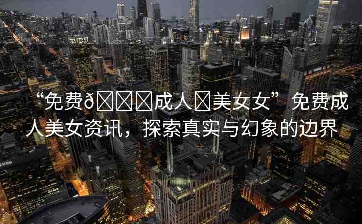 “免費??成人?美女女”免費成人美女資訊，探索真實與幻象的邊界