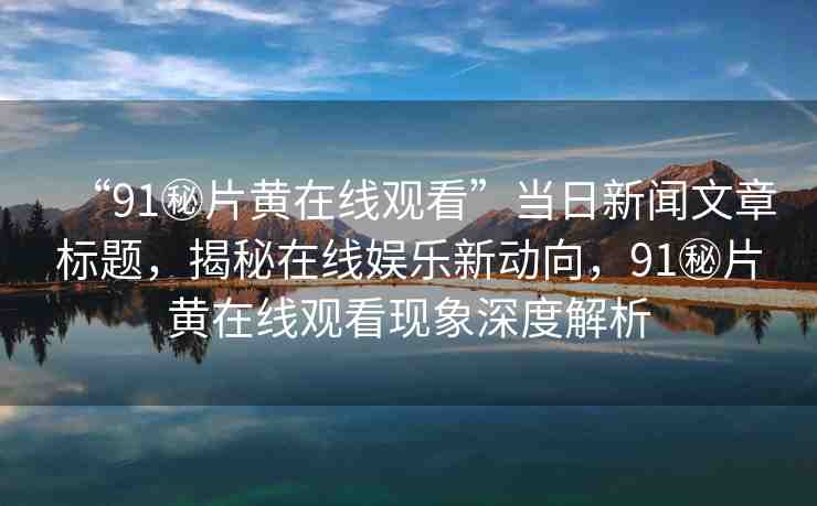 “91秘片黃在線觀看”當日新聞文章標題，揭秘在線娛樂新動向，91秘片黃在線觀看現象深度解析