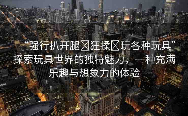 “強行扒開腿?狂揉?玩各種玩具”探索玩具世界的獨特魅力，一種充滿樂趣與想象力的體驗