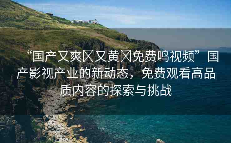 “國產(chǎn)又爽?又黃?免費鳴視頻”國產(chǎn)影視產(chǎn)業(yè)的新動態(tài)，免費觀看高品質(zhì)內(nèi)容的探索與挑戰(zhàn)
