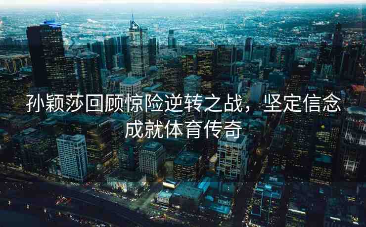 孫穎莎回顧驚險逆轉(zhuǎn)之戰(zhàn)，堅定信念成就體育傳奇
