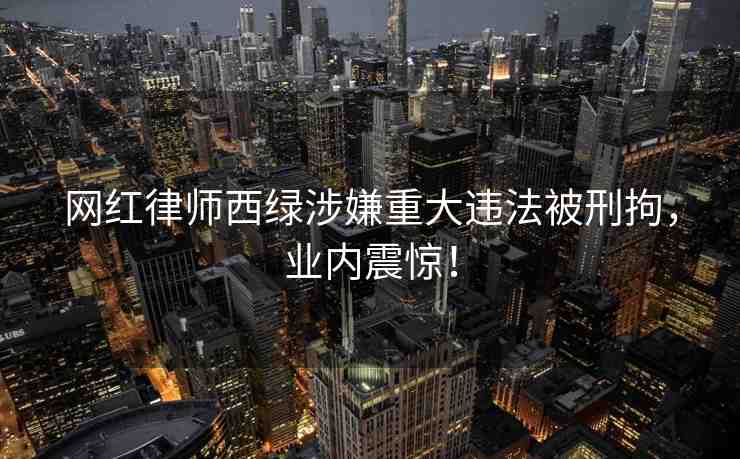 網(wǎng)紅律師西綠涉嫌重大違法被刑拘，業(yè)內(nèi)震驚！