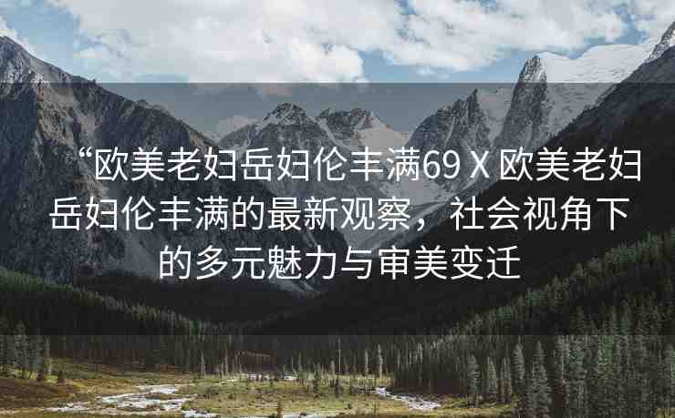 “歐美老婦岳婦倫豐滿69Ⅹ歐美老婦岳婦倫豐滿的最新觀察，社會視角下的多元魅力與審美變遷