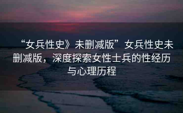 “女兵性史》未刪減版”女兵性史未刪減版，深度探索女性士兵的性經歷與心理歷程