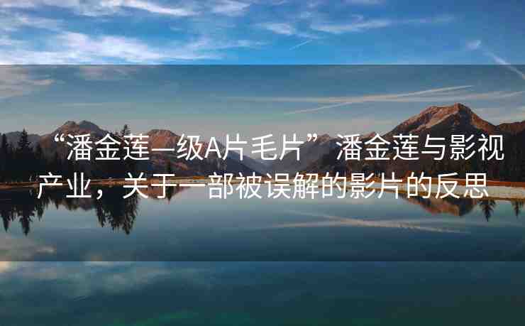 “潘金蓮—級A片毛片”潘金蓮與影視產(chǎn)業(yè)，關(guān)于一部被誤解的影片的反思