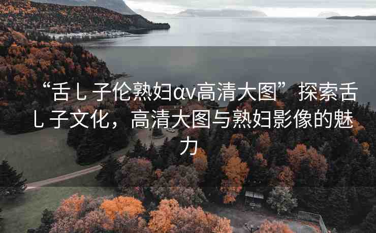 “舌乚子倫熟婦αv高清大圖”探索舌乚子文化，高清大圖與熟婦影像的魅力