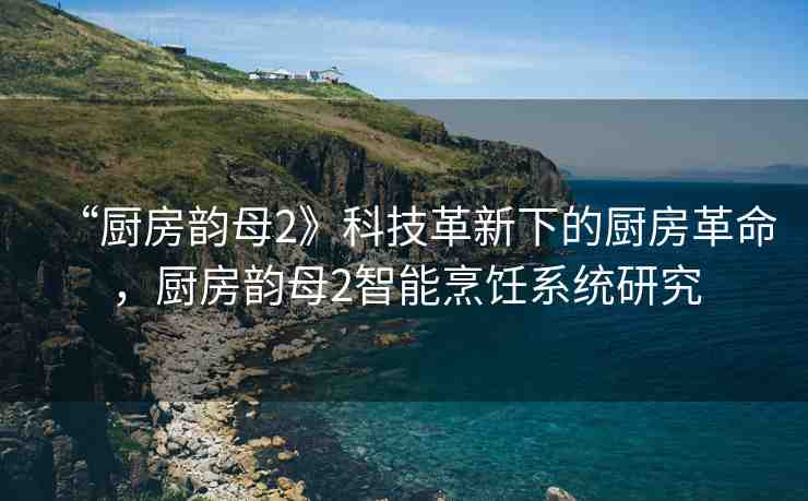 “廚房韻母2》科技革新下的廚房革命，廚房韻母2智能烹飪系統(tǒng)研究