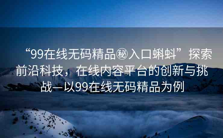 “99在線無碼精品秘入口蝌蚪”探索前沿科技，在線內(nèi)容平臺(tái)的創(chuàng)新與挑戰(zhàn)—以99在線無碼精品為例