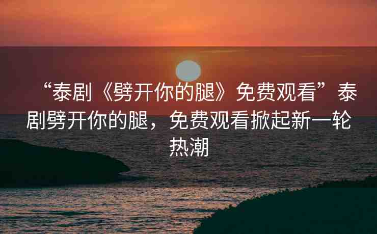 “泰劇《劈開你的腿》免費觀看”泰劇劈開你的腿，免費觀看掀起新一輪熱潮