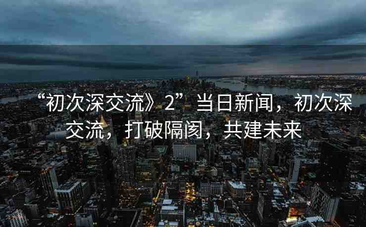 “初次深交流》2”當(dāng)日新聞，初次深交流，打破隔閡，共建未來(lái)