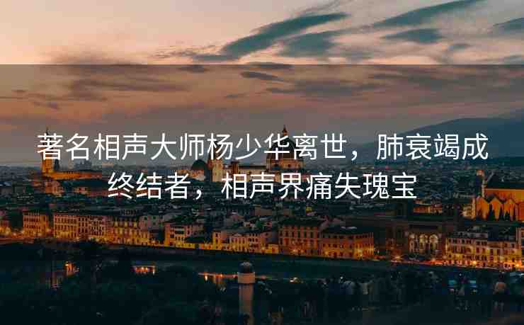 著名相聲大師楊少華離世，肺衰竭成終結(jié)者，相聲界痛失瑰寶