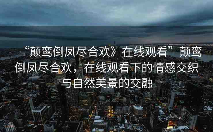 “顛鸞倒鳳盡合歡》在線觀看”顛鸞倒鳳盡合歡，在線觀看下的情感交織與自然美景的交融