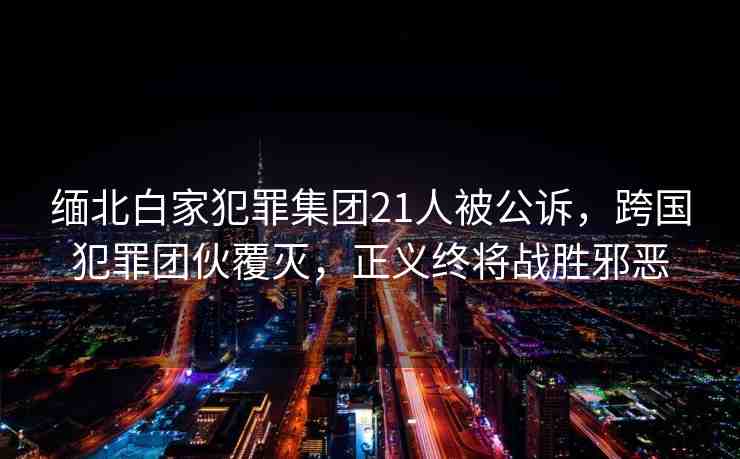 緬北白家犯罪集團(tuán)21人被公訴，跨國犯罪團(tuán)伙覆滅，正義終將戰(zhàn)勝邪惡