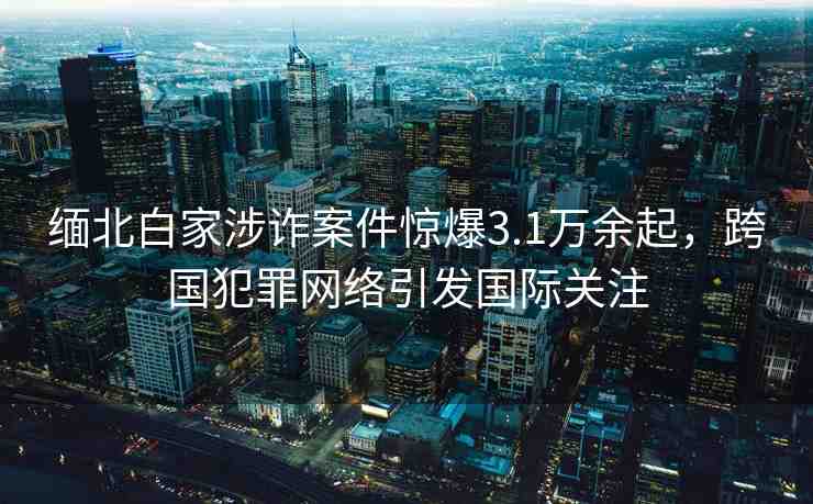 緬北白家涉詐案件驚爆3.1萬余起，跨國犯罪網(wǎng)絡(luò)引發(fā)國際關(guān)注